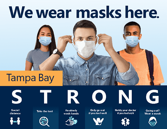 Picture of a color sign that has the headline "We wear masks here" and a picture of a young woman and two young men wearing face masks. The lower part of the image has the words Tampa Bay STRONG. Under STRONG it says Social Distance, Take the test, Routinely wash hands, Only go out if you feel well, Notify your doctor if you feel sick, and Going out? Wear a mask.  Click the image for the PDF.